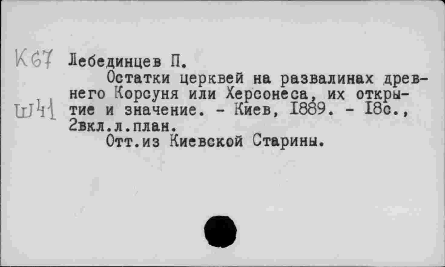 ﻿A G- Лебединцев П.
Остатки церквей на развалинах древнего Корсуня или Херсонеса, их откры-tim тие и значение. - Киев, 1889. - 18с., 2вкл.л.план.
Отт.из Киевской Старины.